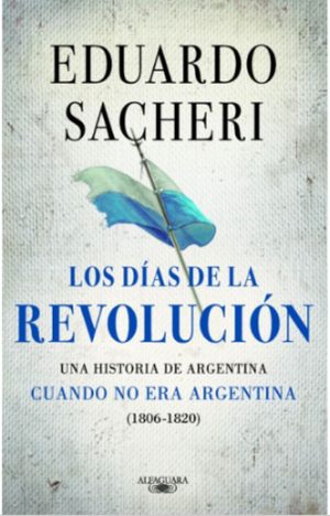 LOS DIAS DE LA REVOLUCION. Una historia de Argentina cuando no era argentina (1806-1820)