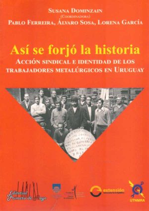 ASI SE FORJO LA HISTORIA - ACCION SINDICAL E IDENTIDAD DE LOS TRABAJADORES METALURGICOS EN URUGUAY