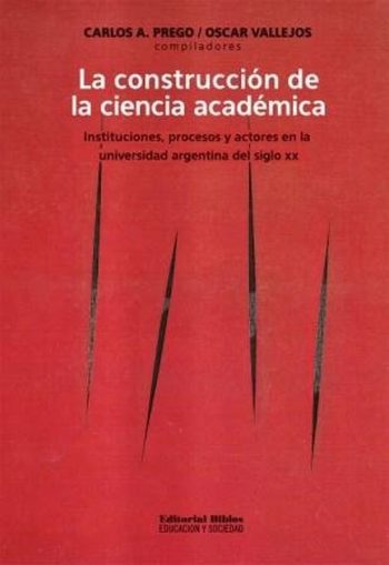 LA CONSTRUCCION DE LA CIENCIA ACADEMICA - Instituciones, procesos y actores en la universidad argentina del siglo XX